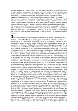 8
ustedes; ¡Vida eterna! El estaba con el Padre, y se apareció a nosotros. 3 Lo que hemos visto
y oído, estamos proclamando a ustedes; para que ustedes también puedan tener
confraternidad con nosotros. Nuestra confraternidad es con el Padre y con su Hijo, Yahshúa
Ha Mashíaj. 4 Estamos escribiendo estas cosas para que nuestra alegría sea completa.
5 Y éste es el mensaje que de El hemos oído, y lo proclamamos a ustedes; ¡YAHWEH es
luz, y no hay oscuridad en El, ninguna! 6 Si declaramos que tenemos confraternidad con El
mientras caminamos en la oscuridad, estamos mintiendo, y no estamos viviendo en la
verdad. 7 Pero si estamos caminando en la luz, como El está en la verdad, entonces tenemos
confraternidad uno con otro, y la sangre de su Hijo Yahshúa nos purifica de todo pecado.
8 Si declaramos que no hemos pecado, nos engañamos a nosotros mismos, y la verdad no
está en nosotros. 9 Si reconocemos nuestros pecados, entonces, puesto que El es digno de
ser confiado y es justo, El nos perdonará, y nos purificará de toda maldad. 10 Si declaramos
que no hemos estado pecando, hacemos que El sea mentiroso, y su Palabra no está en
nosotros.
21 Mis hijitos, les estoy escribiendo estas cosas para que no pequen. Pero si alguno peca,
tenemos a Yahshúa Ha Mashíaj, el Tzaddik, quien ruega al Padre por amor a nosotros. 2
También El es el Kapparah por nuestros pecados; y no solamente por nuestros pecados,
sino también por los de todo el mundo. 3 La manera que podemos estar seguros que le
conocemos, es si estamos obedeciendo sus mandamientos. 4 Cualquiera que diga: “Yo le
conozco,” pero no obedece sus mandamientos, es un mentiroso, y la verdad no está en él. 5
Pero si alguno hace lo que El dice, entonces verdaderamente el amor por YAHWEH ha
llegado a la meta en él. Por esto estamos seguros que estamos unidos con El. 6 Una persona
que declara que está continuamente en unión con El, debe conducir su vida en la forma que
El lo hizo. 7 Queridos amigos, no les estoy escribiendo un mandamiento nuevo. Por el
contrario, es un mandamiento viejo que han tenido desde el principio; el mandamiento viejo
es el mensaje que han oído anteriormente. 8 Sin embargo, les estoy escribiendo un
mandamiento nuevo, y su verdad es vista tanto en El como en nosotros, porque la oscuridad
va pasando, y la luz verdadera ya resplandece. 9 Cualquiera que declare que está en esta luz
y al mismo tiempo odia a su hermano, todavía está en la oscuridad. 10 La persona que
permanece amando a su hermano, se mantiene en la luz, y no hay nada en él que lo pueda
hacer tropezar. 11 Pero la persona que odia a su hermano está en la oscuridad; sí, está
caminando en la oscuridad, y no sabe hacia donde se dirige, porque su oscuridad ha cegado
sus ojos. 12 A ustedes hijitos, les escribo, porque sus pecados han sido perdonados por amor
de El. 13 A ustedes padres, les escribo, porque han conocido al que ha existido desde el
principio. A ustedes jóvenes, les escribo, porque han vencido al maligno. 14 A ustedes
hijitos, les he escrito, porque han conocido al Padre. A ustedes padres, les he escrito, porque
le han conocido, a El, que ha existido desde el principio. A ustedes jóvenes, les he escrito,
porque son fuertes; la Palabra de YAHWEH permanece en ustedes, y han vencido al
maligno. 15 No amen al mundo ni las cosas del mundo. Si alguno ama al mundo, el amor del
Padre no está en él; 16 porque todas las cosas del mundo: los deseos de la vieja naturaleza,
los deseos de los ojos, y las pretensiones de la vida, no son del Padre, sino del mundo. 17 Y
el mundo está pasando, junto con sus deseos. Pero aquel que hace la voluntad de YAHWEH
permanece para siempre. 18 Hijitos, ésta es la Ultima Hora. Ustedes han oído que un Anti-
Mashíaj viene; y de hecho, muchos Anti-Mashíaj se han levantado en estos tiempos, por
esto conocemos que es la Ultima Hora. 19 Ellos salieron de nosotros, pero no eran parte de
nosotros, porque si hubieran sido parte de nosotros permanecerían con nosotros. 20 Pero
ustedes han recibido la unción del Mashíaj, del HaKadosh, y saben todas estas cosas. 21 No
les he escrito como si ignoraran la verdad, sino porque sé que la conocen, y porque ninguna
mentira tiene su origen en la verdad. 22 ¿Quién es el mentiroso, sino la persona que niega
que Yahshúa es el Mashíaj? Tal persona es un Anti-Mashíaj, está negando al Padre y al
Hijo. 23 Todos los que niegan al Hijo, están también sin el Padre, pero la persona que
 