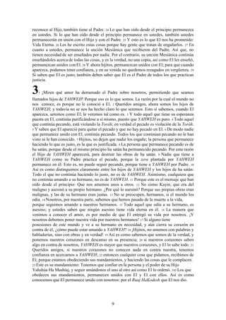 9
reconoce al Hijo, también tiene al Padre. 24 Lo que han oído desde el principio permanezca
en ustedes. Si lo que han oído desde el principio permanece en ustedes, también ustedes
permanecerán en unión con el Hijo y con el Padre. 25 Y esto es lo que El nos ha prometido:
Vida Eterna. 26 Les he escrito estas cosas porque hay gente que tratan de engañarlos. 27 En
cuanto a ustedes, permanece la unción Mesiánica que recibieron del Padre. Así que, no
tienen necesidad de ser enseñados por nadie. Por el contrario, su unción Mesiánica continúa
enseñándoles acerca de todas las cosas, y es la verdad, no una copia, así como El les enseñó,
permanezcan unidos con El. 28 Y ahora hijitos, permanezcan unidos con El; para que cuando
aparezca, podamos tener confianza, y en su venida no quedemos rezagados en vergüenza. 29
Si saben que El es justo, también deben saber que El es el Padre de todos los que practican
justicia.
31 ¡Miren qué amor ha derramado el Padre sobre nosotros, permitiendo que seamos
llamados hijos de YAHWEH! Porque eso es lo que somos. La razón por la cual el mundo no
nos conoce, es porque no le conoció a El. 2 Queridos amigos, ahora somos los hijos de
YAHWEH; y todavía no se nos ha hecho claro lo que seremos. Esto sí sabemos, cuando El
aparezca, seremos como El; le veremos tal como es. 3 Y todo aquel que tiene su esperanza
puesta en El, continúa purificándose a sí mismo, puesto que YAHWEH es puro. 4 Todo aquel
que continúa pecando, está violando la Toráh; en verdad el pecado es violación de la Toráh.
5 Y saben que El apareció para quitar el pecado y que no hay pecado en El. 6 De modo nadie
que permanece unido con El, continúa pecando. Todos los que continúan pecando no le han
visto ni le han conocido. 7 Hijitos, no dejen que nadie los engañe; la persona que permanece
haciendo lo que es justo, es la que es justificada. 8 La persona que permanece pecando es de
ha satán, porque desde el mismo principio ha satán ha permanecido pecando. Por esta razón
el Hijo de YAHWEH aparecerá, para destruir las obras de ha satán. 9 Nadie que tiene a
YAHWEH como su Padre practica el pecado, porque la zera plantada por YAHWEH
permanece en él. Esto es, no puede seguir pecando, porque tiene a YAHWEH por Padre. 10
Así es como distinguimos claramente entre los hijos de YAHWEH y los hijos de ha satán:
Todo el que no continúa haciendo lo justo, no es de YAHWEH. Asimismo, cualquiera que
no continúa amando a su hermano, no es de YAHWEH. 11 Porque este es el mensaje que han
oído desde el principio: Que nos amemos unos a otros. 12 No como Kayin, que era del
maligno y asesinó a su propio hermano. ¿Por qué lo asesinó? Porque sus propias obras eran
malignas, y las de su hermano eran justas. 13 No se preocupen, hermanos, si el mundo los
odia. 14 Nosotros, por nuestra parte, sabemos que hemos pasado de la muerte a la vida,
porque seguimos amando a nuestros hermanos. 15 Todo aquel que odia a su hermano, es
asesino; y ustedes saben que ningún asesino tiene vida eterna en él. 16 La manera que
venimos a conocer el amor, es por medio de que El entregó su vida por nosotros. ¡Y
nosotros debemos poner nuestra vida por nuestros hermanos! 17 Si alguno tiene
posesiones de este mundo y ve a su hermano en necesidad, y aún cierra su corazón en
contra de él, ¿cómo puede estar amando a YAHWEH? 18 ¡Hijitos, no amemos con palabras y
habladurías, sino con obras y en verdad! 19 Así es como sabemos que somos de la verdad, y
ponemos nuestros corazones en descanso en su presencia; 20 si nuestros corazones saben
algo en contra de nosotros, YAHWEH es mayor que nuestros corazones, y El lo sabe todo. 21
Queridos amigos, si nuestros corazones no conocen nada en contra nuestra, tenemos
confianza en acercarnos a YAHWEH; 22 entonces cualquier cosa que pidamos, recibimos de
El; porque estamos obedeciendo sus mandamientos, y haciendo las cosas que le complacen.
23 Este es su mandamiento: Tenemos que confiar en la persona y el poder de su Hijo
Yahshúa Ha Mashíaj, y seguir amándonos el uno al otro así como El lo ordenó. 245 Los que
obedecen sus mandamientos, permanecen unidos con El y El con ellos. Así es como
conocemos que El permanece unido con nosotros: por el Ruaj HaKodesh que El nos dio.
 
