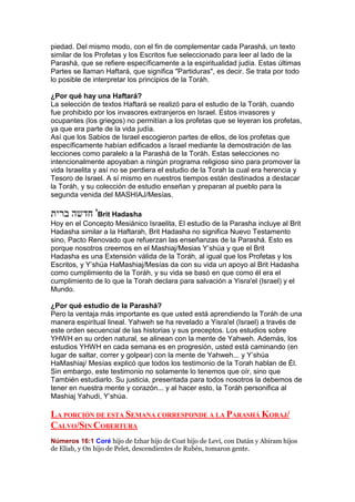 piedad. Del mismo modo, con el fin de complementar cada Parashá, un texto
similar de los Profetas y los Escritos fue seleccionado para leer al lado de la
Parashá, que se refiere específicamente a la espiritualidad judía. Estas últimas
Partes se llaman Haftará, que significa "Partiduras", es decir. Se trata por todo
lo posible de interpretar los principios de la Toráh.
¿Por qué hay una Haftará?
La selección de textos Haftará se realizó para el estudio de la Toráh, cuando
fue prohibido por los invasores extranjeros en Israel. Estos invasores y
ocupantes (los griegos) no permitían a los profetas que se leyeran los profetas,
ya que era parte de la vida judía.
Así que los Sabios de Israel escogieron partes de ellos, de los profetas que
específicamente habían edificados a Israel mediante la demostración de las
lecciones como paralelo a la Parashá de la Toráh. Estas selecciones no
intencionalmente apoyaban a ningún programa religioso sino para promover la
vida Israelita y así no se perdiera el estudio de la Torah la cual era herencia y
Tesoro de Israel. A sí mismo en nuestros tiempos están destinados a destacar
la Toráh, y su colección de estudio enseñan y preparan al pueblo para la
segunda venida del MASHIAJ/Mesías.
‫ברית‬ ‫חדשה‬ 'Brit Hadasha
Hoy en el Concepto Mesiánico Israelita, El estudio de la Parasha incluye al Brit
Hadasha similar a la Haftarah, Brit Hadasha no significa Nuevo Testamento
sino, Pacto Renovado que refuerzan las enseñanzas de la Parashá. Esto es
porque nosotros creemos en el Mashiaj/Mesias Y’shúa y que el Brit
Hadasha es una Extensión válida de la Toráh, al igual que los Profetas y los
Escritos, y Y’shúa HaMashiaj/Mesías da con su vida un apoyo al Brit Hadasha
como cumplimiento de la Toráh, y su vida se basó en que como él era el
cumplimiento de lo que la Torah declara para salvación a Yisra'el (Israel) y el
Mundo.
¿Por qué estudio de la Parashá?
Pero la ventaja más importante es que usted está aprendiendo la Toráh de una
manera espiritual lineal. Yahweh se ha revelado a Yisra'el (Israel) a través de
este orden secuencial de las historias y sus preceptos. Los estudios sobre
YHWH en su orden natural, se alinean con la mente de Yahweh. Además, los
estudios YHWH en cada semana es en progresión, usted está caminando (en
lugar de saltar, correr y golpear) con la mente de Yahweh... y Y’shúa
HaMashiaj/ Mesías explicó que todos los testimonio de la Torah hablan de Él.
Sin embargo, este testimonio no solamente lo tenemos que oír, sino que
También estudiarlo. Su justicia, presentada para todos nosotros la debemos de
tener en nuestra mente y corazón... y al hacer esto, la Toráh personifica al
Mashiaj Yahudi, Y’shúa.
LA PORCIÓN DE ESTA SEMANA CORRESPONDE A LA PARASHÁ KORAJ/
CALVO/SIN COBERTURA
Números 16:1 Coré hijo de Izhar hijo de Coat hijo de Leví, con Datán y Abiram hijos
de Eliab, y On hijo de Pelet, descendientes de Rubén, tomaron gente.
 