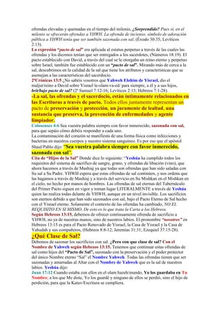 ofrendas elevadas y quemadas en el tiempo del milenio, ¿Sorprendido? Pues sí, en el
milenio se ofrecerán ofrendas a YHWH. La ofrenda de incienso, símbolo de adoración
pública a YHWH tenía que ser también sazonada con sal, (Éxodo 30:35; Levíticos
2:13).
La expresión “pacto de sal” era aplicada al estatus perpetuo a través de las cuales las
ofrendas y los diezmos tenían que ser entregados a los sacerdotes, (Números 18:19). El
pacto establecido con David, a través del cual se le otorgaba un reino eterno y perpetuo
sobre Israel, también fue establecido con un “pacto de sal”. Mirando más de cerca a la
sal, descubrimos en la calidad de la sal que tiene los atributos y características que se
asemejan a las características del sacerdocio.
2ªCrónicas 13:5 ¿No sabéis vosotros que Yahweh Elohim de Yisrael, dio el
maljut/reino a David sobre Yisrael le-olam-va-ed/ para siempre, a él y a sus hijos,
brit/bajo pacto de sal? (2ª Samuel 7:12-16; Levíticos 2:13; Hebreos 7:1-28).
-La sal, las ofrendas y el sacerdocio, están íntimamente relacionados en
las Escrituras a través de pacto. Todos ellos juntamente representan un
pacto de preservación y protección, un juramente de lealtad, una
sustancia que preserva, la prevención de enfermedades y agente
limpiador.
Colosenses 4:6 Sea vuestra palabra siempre con favor inmerecido, sazonada con sal,
para que sepáis cómo debéis responder a cada uno.
La contaminación del corazón se manifiesta de una forma física como infecciones y
bacterias en nuestros cuerpos y nuestro sistema sanguíneo. Es por eso que el apóstol
Shaul/Pablo dijo: “Sea vuestra palabra siempre con favor inmerecido,
sazonada con sal”.
Cita de “Hijos de la Sal” Donde dice lo siguiente: “Yeshúa ha cumplido todos los
requisitos del sistema de sacrifico de sangre, grano, y ofrendas de libación (vino), que
ahora hacemos a través de Mashiaj ya que todas son ofrendas que han sido saladas con
Su sal a Su Padre. YHWH espera que estas ofrendas de sal continúen, y nos ordena que
las hagamos a través de Mashiaj y a través del servicio en Su Mishkan en el Mishkan en
el cielo, no hecho por manos de hombres. Las ofrendas de sal eternas del Tabernáculo
del Primer Pacto siguen en vigor y toman lugar LITERALMENTE a través de Yeshúa
quien las realiza todas delante de YHWH, aunque en un nivel invisible. Los sacrificios
son eternos debido a que han sido sazonados con sal, bajo el Pacto Eterno de Sal hecho
con el Yisrael eterno. Solamente el contexto de las ofrendas ha cambiado, NO EL
REQUISITO EN SI MISMO. De esto es lo que trata la Carta a los Hebreos.
Según Hebreos 13:15, debemos de ofrecer continuamente ofrenda de sacrificio a
YHWH, no ya de nuestras manos, sino de nuestros labios. El pronombre “nosotros” en
Hebreos 13:15 es para el Pacto Renovado de Yisrael, la Casa de Yisrael y la Casa de
Yahudah y sus compañeros, (Hebreos 8:8-12; Jeremías 31:31; Ezequiel 37:15-28).
¿Qué Clase de Sal?
Debemos de sazonar los sacrificios con sal. ¿Pero con que clase de sal? Con el
Nombre de Yahweh según Hebreos 13:15. Tenemos que continuar estas ofrendas de
sal como hijos del “Pacto de Sal”, sazonado con la preservación y el poder protector
del único Nombre eterno “Sal” el Nombre Yahweh. Todas las ofrendas tienen que ser
sazonadas y amarradas al Altar con el Nombre de Yahweh que es la sal de nuestros
labios. Yeshúa dijo:
Juan 17:12 Cuando estaba con ellos en el olam hazeh/mundo, Yo los guardaba en Tu
Nombre; a los que Me diste, Yo los guardé y ninguno de ellos se perdió, sino el hijo de
perdición, para que la Katuv/Escritura se cumpliera.
 