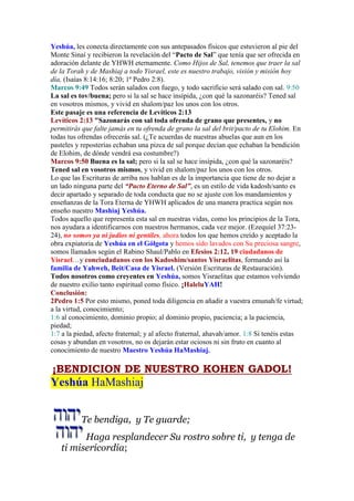 Yeshúa, les conecta directamente con sus antepasados físicos que estuvieron al pie del
Monte Sinaí y recibieron la revelación del “Pacto de Sal” que tenía que ser ofrecida en
adoración delante de YHWH eternamente. Como Hijos de Sal, tenemos que traer la sal
de la Torah y de Mashiaj a todo Yisrael, este es nuestro trabajo, visión y misión hoy
día, (Isaías 8:14:16; 8:20; 1ª Pedro 2:8).
Marcos 9:49 Todos serán salados con fuego, y todo sacrificio será salado con sal. 9:50
La sal es tov/buena; pero si la sal se hace insípida, ¿con qué la sazonaréis? Tened sal
en vosotros mismos, y vivid en shalom/paz los unos con los otros.
Este pasaje es una referencia de Levíticos 2:13
Levíticos 2:13 "Sazonarás con sal toda ofrenda de grano que presentes, y no
permitirás que falte jamás en tu ofrenda de grano la sal del brit/pacto de tu Elohim. En
todas tus ofrendas ofrecerás sal. (¿Te acuerdas de nuestras abuelas que aun en los
pasteles y reposterías echaban una pizca de sal porque decían que echaban la bendición
de Elohim, de dónde vendrá esa costumbre?)
Marcos 9:50 Buena es la sal; pero si la sal se hace insípida, ¿con qué la sazonaréis?
Tened sal en vosotros mismos, y vivid en shalom/paz los unos con los otros.
Lo que las Escrituras de arriba nos hablan es de la importancia que tiene de no dejar a
un lado ninguna parte del “Pacto Eterno de Sal”, es un estilo de vida kadosh/santo es
decir apartado y separado de toda conducta que no se ajuste con los mandamientos y
enseñanzas de la Tora Eterna de YHWH aplicados de una manera practica según nos
enseño nuestro Mashiaj Yeshúa.
Todos aquello que representa esta sal en nuestras vidas, como los principios de la Tora,
nos ayudara a identificarnos con nuestros hermanos, cada vez mejor. (Ezequiel 37:23-
24), no somos ya ni judíos ni gentiles, ahora todos los que hemos creído y aceptado la
obra expiatoria de Yeshúa en el Gólgota y hemos sido lavados con Su preciosa sangre,
somos llamados según el Rabino Shaul/Pablo en Efesios 2:12, 19 ciudadanos de
Yisrael…y conciudadanos con los Kadoshim/santos Yisraelitas, formando así la
familia de Yahweh, Beit/Casa de Yisrael. (Versión Escrituras de Restauración).
Todos nosotros como creyentes en Yeshúa, somos Yisraelitas que estamos volviendo
de nuestro exilio tanto espiritual como físico. ¡HaleluYAH!
Conclusión:
2Pedro 1:5 Por esto mismo, poned toda diligencia en añadir a vuestra emunah/fe virtud;
a la virtud, conocimiento;
1:6 al conocimiento, dominio propio; al dominio propio, paciencia; a la paciencia,
piedad;
1:7 a la piedad, afecto fraternal; y al afecto fraternal, ahavah/amor. 1:8 Si tenéis estas
cosas y abundan en vosotros, no os dejarán estar ociosos ni sin fruto en cuanto al
conocimiento de nuestro Maestro Yeshúa HaMashiaj.
¡BENDICION DE NUESTRO KOHEN GADOL!
Yeshúa HaMashiaj
Te bendiga, y Te guarde;
Haga resplandecer Su rostro sobre ti, y tenga de
ti misericordia;
 