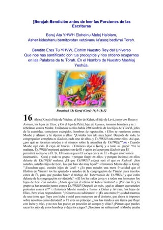 [Berajah-Bendición antes de leer las Porciones de las
Escrituras
Baruj Ata YHWH Eloheinu Melej Ha'olam,
Asher kideshanu bemitzvotav vetzivanu la'asoq bedivrei Torah.
Bendito Eres Tu YHVW, Elohim Nuestro Rey del Universo
Que nos has santificado con tus preceptos y nos ordenó ocuparnos
en las Palabras de tu Torah. En el Nombre de Nuestro Mashiaj
Yeshúa.
Parashah 38: Koraj (Coré) 16:1-18:32
161 Ahora Koraj el hijo de Yitzhar, el hijo de Kehat, el hijo de Levi, junto con Datan y
Aviram, los hijos de Eliav, y On el hijo de Pelet, hijo de Reuven, tomaron hombres y se 2
rebelaron contra Moshe. Uniéndose a ellos había 250 hombres de los hijos de Yisra'el, jefes
de la asamblea, consejeros escogidos, hombres de reputación. 3 Ellos se reunieron contra
Moshe y Aharon y le dijeron a ellos: "¡Ustedes han ido muy lejos! Después de todo, la
congregación completa es Kadosh, cada uno de ellos, y YAHWEH está entre ellos. Así que,
¿por qué se levantan ustedes a sí mismos sobre la asamblea de YAHWEH?"[55] 4 Cuando
Moshe oyó esto él cayó de bruces. 5 Entonces dijo a Koraj y a todo su grupo: “En la
mañana, YAHWEH mostrará quiénes son de Él y quién es la persona Kadosh que El
permitirá acercarse a Él. Sí, El traerá a quien El escoja cerca de Él. 6 Hagan esto: tomen
incensarios, Koraj y todo tu grupo; 7 pongan fuego en ellos; y pongan incienso en ellos
delante de YAHWEH mañana. ¡El que YAHWEH escoja será el que es Kadosh! ¡Son
ustedes, ustedes hijos de Levi, los que han ido muy lejos!" 8 Entonces Moshe dijo a Koraj:
"¡Escuchen aquí, ustedes hijos de Levi! 9 ¿Es para ustedes una mera frivolidad que el
Elohim de Yisra'el los ha apartado a ustedes de la congregación de Yisra'el para traerlos
cerca de Él, para que puedan hacer el trabajo del Tabernáculo de YAHWEH y que estén
delante de la congregación sirviéndole? 10 El los ha traído cerca y a todos sus hermanos los
hijos de Levi con ustedes. ¡Ahora quieren el oficio de kohen también! 11 ¡Por eso tú y tu
grupo se han reunido juntos contra YAHWEH! Después de todo, ¿qué es Aharon que ustedes
protestan contra él?" 12 Entonces Moshe mandó a llamar a Datan y Aviram, los hijos de
Eliav. Pero ellos respondieron: "¡Nosotros no subiremos! 13 ¡Es una mera frivolidad traernos
de una tierra que fluye con leche y miel para matarnos en el desierto, que ahora te impones
sobre nosotros como dictador! 14 Tú eres un príncipe, ¿nos has traído a una tierra que fluye
con leche y miel, y no nos has puesto en posesión de campos y viñas? ¿Piensas que puedes
sacar los ojos de estos hombres y dejarlos ciegos? ¡Nosotros no subiremos! 15 Moshe estaba
 
