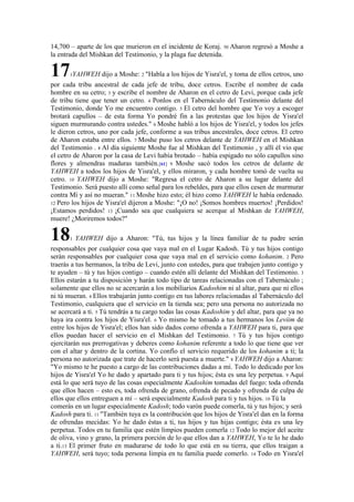 14,700 – aparte de los que murieron en el incidente de Koraj. 50 Aharon regresó a Moshe a
la entrada del Mishkan del Testimonio, y la plaga fue detenida.
171YAHWEH dijo a Moshe: 2 "Habla a los hijos de Yisra'el, y toma de ellos cetros, uno
por cada tribu ancestral de cada jefe de tribu, doce cetros. Escribe el nombre de cada
hombre en su cetro; 3 y escribe el nombre de Aharon en el cetro de Levi, porque cada jefe
de tribu tiene que tener un cetro. 4 Ponlos en el Tabernáculo del Testimonio delante del
Testimonio, donde Yo me encuentro contigo. 5 El cetro del hombre que Yo voy a escoger
brotará capullos – de esta forma Yo pondré fin a las protestas que los hijos de Yisra'el
siguen murmurando contra ustedes." 6 Moshe habló a los hijos de Yisra'el, y todos los jefes
le dieron cetros, uno por cada jefe, conforme a sus tribus ancestrales, doce cetros. El cetro
de Aharon estaba entre ellos. 7 Moshe puso los cetros delante de YAHWEH en el Mishkan
del Testimonio . 8 Al día siguiente Moshe fue al Mishkan del Testimonio , y allí él vio que
el cetro de Aharon por la casa de Levi había brotado – había espigado no sólo capullos sino
flores y almendras maduras también.[61] 9 Moshe sacó todos los cetros de delante de
YAHWEH a todos los hijos de Yisra'el, y ellos miraron, y cada hombre tomó de vuelta su
cetro. 10 YAHWEH dijo a Moshe: "Regresa el cetro de Aharon a su lugar delante del
Testimonio. Será puesto allí como señal para los rebeldes, para que ellos cesen de murmurar
contra Mí y así no mueran." 11 Moshe hizo esto; él hizo como YAHWEH le había ordenado.
12 Pero los hijos de Yisra'el dijeron a Moshe: "¡O no! ¡Somos hombres muertos! ¡Perdidos!
¡Estamos perdidos! 13 ¡Cuando sea que cualquiera se acerque al Mishkan de YAHWEH,
muere! ¿Moriremos todos?"
181 YAHWEH dijo a Aharon: "Tú, tus hijos y la línea familiar de tu padre serán
responsables por cualquier cosa que vaya mal en el Lugar Kadosh. Tú y tus hijos contigo
serán responsables por cualquier cosa que vaya mal en el servicio como kohanim. 2 Pero
traerás a tus hermanos, la tribu de Levi, junto con ustedes, para que trabajen junto contigo y
te ayuden – tú y tus hijos contigo – cuando estén allí delante del Mishkan del Testimonio. 3
Ellos estarán a tu disposición y harán todo tipo de tareas relacionadas con el Tabernáculo ;
solamente que ellos no se acercarán a los mobiliarios Kadoshim ni al altar, para que ni ellos
ni tú mueran. 4 Ellos trabajarán junto contigo en tus labores relacionadas al Tabernáculo del
Testimonio, cualquiera que el servicio en la tienda sea; pero una persona no autorizada no
se acercará a ti. 5 Tú tendrás a tu cargo todas las cosas Kadoshim y del altar, para que ya no
haya ira contra los hijos de Yisra'el. 6 Yo mismo he tomado a tus hermanos los Leviim de
entre los hijos de Yisra'el; ellos han sido dados como ofrenda a YAHWEH para ti, para que
ellos puedan hacer el servicio en el Mishkan del Testimonio. 7 Tú y tus hijos contigo
ejercitarán sus prerrogativas y deberes como kohanim referente a todo lo que tiene que ver
con el altar y dentro de la cortina. Yo confío el servicio requerido de los kohanim a ti; la
persona no autorizada que trate de hacerlo será puesta a muerte." 8 YAHWEH dijo a Aharon:
"Yo mismo te he puesto a cargo de las contribuciones dadas a mí. Todo lo dedicado por los
hijos de Yisra'el Yo he dado y apartado para ti y tus hijos; ésta es una ley perpetua. 9 Aquí
está lo que será tuyo de las cosas especialmente Kadoshim tomadas del fuego: toda ofrenda
que ellos hacen – esto es, toda ofrenda de grano, ofrenda de pecado y ofrenda de culpa de
ellos que ellos entreguen a mí – será especialmente Kadosh para ti y tus hijos. 10 Tú la
comerás en un lugar especialmente Kadosh; todo varón puede comerla, tú y tus hijos; y será
Kadosh para ti. 11 "También tuya es la contribución que los hijos de Yisra'el dan en la forma
de ofrendas mecidas: Yo he dado éstas a ti, tus hijos y tus hijas contigo; ésta es una ley
perpetua. Todos en tu familia que estén limpios pueden comerla 12 Todo lo mejor del aceite
de oliva, vino y grano, la primera porción de lo que ellos dan a YAHWEH, Yo te lo he dado
a ti.13 El primer fruto en madurarse de todo lo que está en su tierra, que ellos traigan a
YAHWEH, será tuyo; toda persona limpia en tu familia puede comerlo. 14 Todo en Yisra'el
 