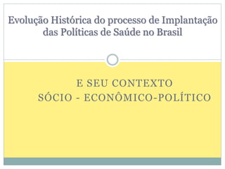 Evolução Histórica do processo de Implantação 
das Políticas de Saúde no Brasil 
E SEU CONTEXTO 
SÓCIO - ECONÔMICO-POLÍTICO 
 