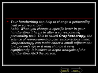 Your handwriting can help to change a personality trait or correct a bad habit. When you change a specific letter in your handwriting it helps to alter a corresponding personality trait. This is called  Graphotherapy ; the science of reprogramming your subconscious mind. Graphotherapy can make either a small adjustment to a person's life or it may change it very significantly. It involves in depth analysis of the handwriting AND the person.    next back 