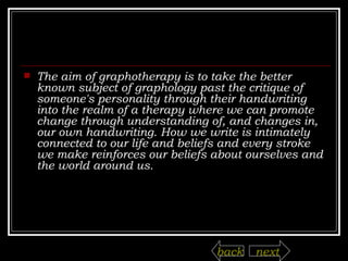The aim of graphotherapy is to take the better known subject of graphology past the critique of someone's personality through their handwriting into the realm of a therapy where we can promote change through understanding of, and changes in, our own handwriting. How we write is intimately connected to our life and beliefs and every stroke we make reinforces our beliefs about ourselves and the world around us. next back 