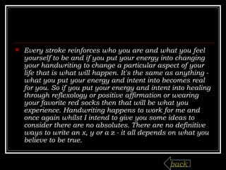 Every stroke reinforces who you are and what you feel yourself to be and if you put your energy into changing your handwriting to change a particular aspect of your life that is what will happen. It's the same as anything - what you put your energy and intent into becomes real for you. So if you put your energy and intent into healing through reflexology or positive affirmation or wearing your favorite red socks then that will be what you experience. Handwriting happens to work for me and once again whilst I intend to give you some ideas to consider there are no absolutes. There are no definitive ways to write an x, y or a z - it all depends on what you believe to be true. back 