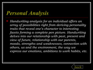 Personal Analysis Handwriting analysis for an individual offers an array of possibilities right from deriving personality traits that reveal one’s character to interesting facets forming a complete pen picture. Handwriting delves into our relationship with past, present and view of future, relationship with our parents, moods, strengths and weaknesses, connection with others, us and the environment, the way we express our emotions, ambitions to work habits, etc. back 