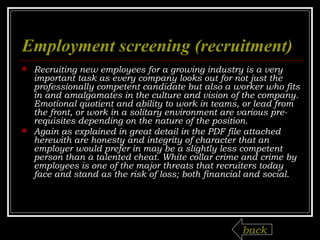 Employment screening (recruitment ) Recruiting new employees for a growing industry is a very important task as every company looks out for not just the professionally competent candidate but also a worker who fits in and amalgamates in the culture and vision of the company. Emotional quotient and ability to work in teams, or lead from the front, or work in a solitary environment are various pre-requisites depending on the nature of the position.  Again as explained in great detail in the PDF file attached herewith are honesty and integrity of character that an employer would prefer in may be a slightly less competent person than a talented cheat. White collar crime and crime by employees is one of the major threats that recruiters today face and stand as the risk of loss; both financial and social.  back 