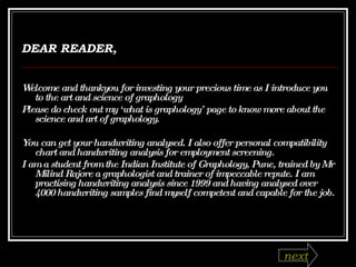 DEAR READER, Welcome and thankyou for investing your precious time as I introduce you to the art and science of graphology Please do check out my ‘what is graphology’ page to know more about the science and art of graphology. You can get your handwriting analysed. I also offer personal compatibility chart and handwriting analysis for employment screening.  I am a student from the Indian Institute of Graphology, Pune, trained by Mr Milind Rajore a graphologist and trainer of impeccable repute. I am practising handwriting analysis since 1999 and having analysed over 4000 handwriting samples find myself competent and capable for the job. next 