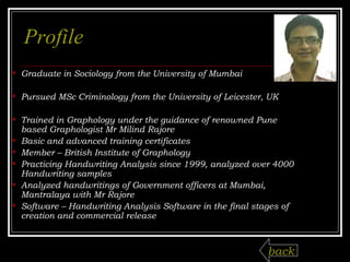 Profile Graduate in Sociology from the University of Mumbai Pursued MSc Criminology from the University of Leicester, UK Trained in Graphology under the guidance of renowned Pune based Graphologist Mr Milind Rajore Basic and advanced training certificates Member – British Institute of Graphology Practicing Handwriting Analysis since 1999, analyzed over 4000 Handwriting samples Analyzed handwritings of Government officers at Mumbai, Mantralaya with Mr Rajore Software – Handwriting Analysis Software in the final stages of creation and commercial release back 
