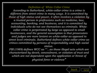 Definition of  White Collar Crime According to Sutherland, white-collar crime is a crime is different from street crime in many ways. It is committed by those of high status and power, it often involves a violation by a trusted person in professions such as medicine, law, accounting, banking, and business, and it is committed by individuals who do not see themselves as criminals. White-collar crime is perpetrated by large as opposed to small businesses, and the general assumption is that prosecutors and judges are more lenient on white-collar as opposed to street level criminals.  Sutherland defines white collar crime as crimes committed by persons of respectability and high social status.  FBI (1989) defines WCC as “"...as those illegal acts which are characterized by deceit, concealment, or violation of trust and which are not dependent upon the application or threat of physical force or violence ” back next 