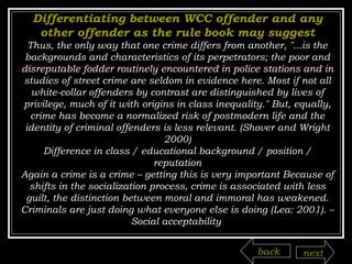 Differentiating between WCC offender and any other offender as the rule book may suggest Thus, the only way that one crime differs from another, "...is the backgrounds and characteristics of its perpetrators; the poor and disreputable fodder routinely encountered in police stations and in studies of street crime are seldom in evidence here. Most if not all white-collar offenders by contrast are distinguished by lives of privilege, much of it with origins in class inequality." But, equally, crime has become a normalized risk of postmodern life and the identity of criminal offenders is less relevant. (Shover and Wright 2000) Difference in class / educational background / position / reputation Again a crime is a crime – getting this is very important Because of shifts in the socialization process, crime is associated with less guilt, the distinction between moral and immoral has weakened. Criminals are just doing what everyone else is doing (Lea: 2001). – Social acceptability  back next 