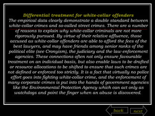Differential treatment for white-collar offenders The empirical data clearly demonstrate a double standard between white-collar crimes and so-called street crimes. There are a number of reasons to explain why white-collar criminals are not more rigorously pursued. By virtue of their relative affluence, those accused as white-collar offenders are able to afford the fees of the best lawyers, and may have friends among senior ranks of the political elite (see Cronyism), the judiciary and the law enforcement agencies. These connections often not only ensure favourable treatment on an individual basis, but also enable laws to be drafted or resource allocations to be shifted to ensure that such crimes are not defined or enforced too strictly. It is a fact that virtually no police effort goes into fighting white-collar crime, and the enforcement of many corporate crimes is put into the hands of government agencies like the Environmental Protection Agency which can act only as watchdogs and point the finger when an abuse is discovered .  back next 