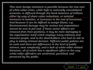 This more benign treatment is possible because the true cost of white-collar crime, while high in nationally consolidated accounts, is diffused through the bank balances of millions either by way of share value reductions, or nominal increases in taxation, or increases in the cost of insurance. And because it can be difficult to assign blame, e.g. Environmental damage may be serious but corporations cannot be sent to jail and, if those senior officers are removed from their positions, it may be more damaging to the organization itself which employs many ordinary and innocent people, and to the shareholders who had no role to play in taking criminal decision. Different public policies are at work and there are differences in the level of public interest, case complexity, and a lack of white-collar related literature, all of which has a significant effect on the way white-collar offenders are sentenced, punished, and perceived by the public. back next 