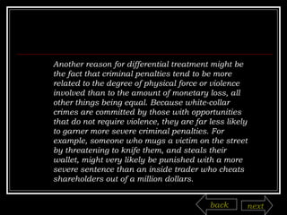 Another reason for differential treatment might be the fact that criminal penalties tend to be more related to the degree of physical force or violence involved than to the amount of monetary loss, all other things being equal. Because white-collar crimes are committed by those with opportunities that do not require violence, they are far less likely to garner more severe criminal penalties. For example, someone who mugs a victim on the street by threatening to knife them, and steals their wallet, might very likely be punished with a more severe sentence than an inside trader who cheats shareholders out of a million dollars. back next 