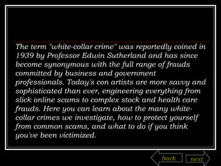 The term "white-collar crime" was reportedly coined in 1939 by Professor Edwin Sutherland and has since become synonymous with the full range of frauds committed by business and government professionals. Today's con artists are more savvy and sophisticated than ever, engineering everything from slick online scams to complex stock and health care frauds. Here you can learn about the many white-collar crimes we investigate, how to protect yourself from common scams, and what to do if you think you've been victimized.  back next 
