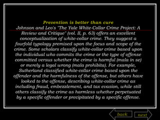 Prevention is better than cure Johnson and Leo's "The Yale White-Collar Crime Project: A Review and Critique" (vol. II, p. 63) offers an excellent conceptualization of white-collar crime. They suggest a fourfold typology premised upon the focus and scope of the crime. Some scholars classify white-collar crime based upon the individual who commits the crime or the type of offense committed versus whether the crime is harmful (mala in se) or merely a legal wrong (mala prohibita). For example, Sutherland classified white-collar crime based upon the offender and the harmfulness of the offense, but others have looked to the offense, describing white-collar crime as including fraud, embezzlement, and tax evasion, while still others classify the crime as harmless whether perpetuated by a specific offender or precipitated by a specific offense. back next 