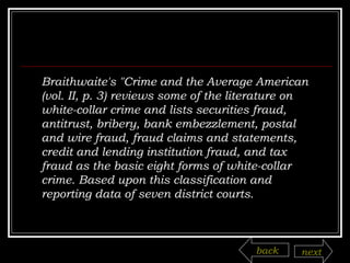 Braithwaite's "Crime and the Average American (vol. II, p. 3) reviews some of the literature on white-collar crime and lists securities fraud, antitrust, bribery, bank embezzlement, postal and wire fraud, fraud claims and statements, credit and lending institution fraud, and tax fraud as the basic eight forms of white-collar crime. Based upon this classification and reporting data of seven district courts.  back next 
