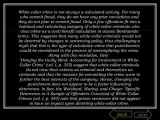 White-collar crime is not always a calculated activity. For many who commit fraud, they do not have any prior convictions and they do not plan to commit fraud. Only a few offenders fit into a habitual and calculating category of white-collar criminals who view crime as a cost/benefit calculation in classic Benthamite terms. This suggests that many white-collar criminals would not be deterred by changes in sentencing policy, thus challenging a myth that this is the type of calculative crime that punishments would be considered in the process of contemplating the crime. Along with this revelation, Geis'  "Denying the Guilty Mind: Accounting for Involvement in White-Collar Crime" (vol. I, p. 355) suggest that white-collar criminals do not view their actions as criminal and themselves as criminals and that the reasons for committing the crime were to further the best interests of the company. Hence, changing the punishment does not appear to be a factor influencing deterrence. In fact, the Weisburd, Waring, and Chayet "Specific Deterrence in A Sample of Offenders Convicted of White-Collar Crimes (vol. I, p. 587) note that prison sentences did not appear to have an impact upon deterring white-collar crime. back next 