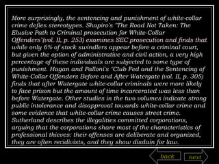 More surprisingly, the sentencing and punishment of white-collar crime defies stereotypes. Shapiro's "The Road Not Taken: The Elusive Path to Criminal prosecution for White-Collar Offenders"(vol. II, p. 253) examines SEC prosecution and finds that while only 6% of stock swindlers appear before a criminal court, but given the option of administrative and civil action, a very high percentage of these individuals are subjected to some type of punishment. Hagan and Palloni's "Club Fed and the Sentencing of White-Collar Offenders Before and After Watergate (vol. II, p. 305) finds that after Watergate white-collar criminals were more likely to face prison but the amount of time incarcerated was less than before Watergate. Other studies in the two volumes indicate strong public intolerance and disapproval towards white-collar crime and some evidence that white-collar crime causes street crime.  Sutherland describes the illegalities committed corporations, arguing that the corporations share most of the characteristics of professional thieves: their offenses are deliberate and organized, they are often recidivists, and they show disdain for law. back next 