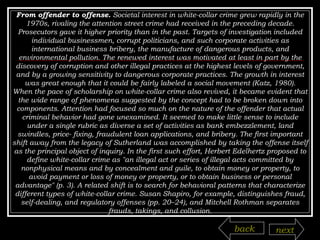 From offender to offense.  Societal interest in white-collar crime grew rapidly in the 1970s, rivaling the attention street crime had received in the preceding decade. Prosecutors gave it higher priority than in the past. Targets of investigation included individual businessmen, corrupt politicians, and such corporate activities as international business bribery, the manufacture of dangerous products, and environmental pollution. The renewed interest was motivated at least in part by the discovery of corruption and other illegal practices at the highest levels of government, and by a growing sensitivity to dangerous corporate practices. The growth in interest was great enough that it could be fairly labeled a social movement (Katz, 1980). When the pace of scholarship on white-collar crime also revived, it became evident that the wide range of phenomena suggested by the concept had to be broken down into components. Attention had focused so much on the nature of the offender that actual criminal behavior had gone unexamined. It seemed to make little sense to include under a single rubric as diverse a set of activities as bank embezzlement, land swindles, price-   fixing, fraudulent loan applications, and bribery. The first important shift away from the legacy of Sutherland was accomplished by taking the offense itself as the principal object of inquiry. In the first such effort, Herbert Edelhertz proposed to define white-collar crime as "an illegal act or series of illegal acts committed by nonphysical means and by concealment and guile, to obtain money or property, to avoid payment or loss of money or property, or to obtain business or personal advantage" (p. 3). A related shift is to search for behavioral patterns that characterize different types of white-collar crime. Susan Shapiro, for example, distinguishes fraud, self-dealing, and regulatory offenses (pp. 20–24), and Mitchell Rothman separates frauds, takings, and collusion. back next 