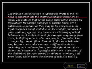 The impulse that gives rise to typological efforts is the felt need to put order into the enormous range of behaviors at issue. The statutes that define white-collar crime, passed by legislatures for various purposes at various times, are a patchwork. Important as they may be for prosecution, the legal categories are of limited value for analytic purposes. A given statutory offense may include a wide array of actual behaviors; bank embezzlement, for example, may range from a simple theft by a bank teller to a complex fraudulent loan arranged by a trust officer. Essentially the same behavior may be punished under statutes as different as those governing mail and wire fraud, securities fraud, and false claims and statements. Typologies allow one to see some of the similarities between crimes as different as bribery and price-fixing, which share the element of collusive activity. back next 