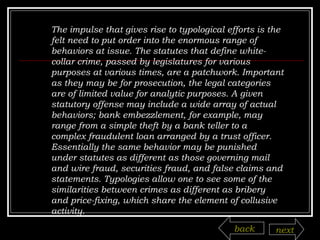 The impulse that gives rise to typological efforts is the felt need to put order into the enormous range of behaviors at issue. The statutes that define white-collar crime, passed by legislatures for various purposes at various times, are a patchwork. Important as they may be for prosecution, the legal categories are of limited value for analytic purposes. A given statutory offense may include a wide array of actual behaviors; bank embezzlement, for example, may range from a simple theft by a bank teller to a complex fraudulent loan arranged by a trust officer. Essentially the same behavior may be punished under statutes as different as those governing mail and wire fraud, securities fraud, and false claims and statements. Typologies allow one to see some of the similarities between crimes as different as bribery and price-fixing, which share the element of collusive activity. back next 