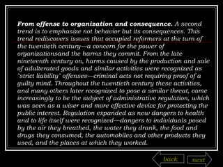 From offense to organization and consequence.  A second trend is to emphasize not behavior but its consequences. This trend rediscovers issues that occupied reformers at the turn of the twentieth century—a concern for the power of organizationsand the harms they commit. From the late nineteenth century on, harms caused by the production and sale of adulterated goods and similar activities were recognized as "strict liability" offenses—criminal acts not requiring proof of a guilty mind. Throughout the twentieth century these activities, and many others later recognized to pose a similar threat, came increasingly to be the subject of administrative regulation, which was seen as a wiser and more effective device for protecting the public interest. Regulation expanded as new dangers to health and to life itself were recognized—dangers to individuals posed by the air they breathed, the water they drank, the food and drugs they consumed, the automobiles and other products they used, and the places at which they worked. back next 