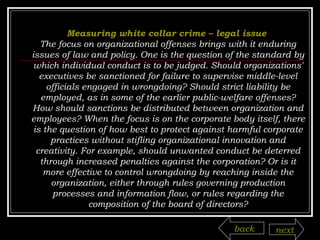 Measuring white collar crime – legal issue   The focus on organizational offenses brings with it enduring issues of law and policy. One is the question of the standard by which individual conduct is to be judged. Should organizations' executives be sanctioned for failure to supervise middle-level officials engaged in wrongdoing? Should strict liability be employed, as in some of the earlier public-welfare offenses? How should sanctions be distributed between organization and employees? When the focus is on the corporate body itself, there is the question of how best to protect against harmful corporate practices without stifling organizational innovation and creativity. For example, should unwanted conduct be deterred through increased penalties against the corporation? Or is it more effective to control wrongdoing by reaching inside the organization, either through rules governing production processes and information flow, or rules regarding the composition of the board of directors? back next 