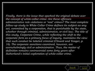 Finally, there is the issue that sparked the original debate over the concept of white-collar crime: Are these offenses administrative rule violations or "real" crimes? The most complete follow-up study to White Collar Crime defines its subject as any act, committed by a corporation, that is punishable by the state, whether through criminal, administrative, or civil law. The title of this study, Corporate Crime, while reflecting the shift to the corporate form as a primary focus of inquiry, maintains the view that such conduct be labeled criminal (Clinard and Yeager, p. 16). The corporate sanctions examined, however, are overwhelmingly civil or administrative. Thus, the matter of definition remains controversial some forty years after Sutherland's initial exploration of white-collar crime. back next 