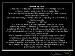 Breach of trust Fukuyama (1996) argues that modern economic life entails a minimum level of trust, where trust is defined as: The expectation that arises within a community of regular, honest and co-operative behavior, Based on commonly shared norms, on the part of other members of that community (Fukuyama: 1996: 26) Trust involves placing faith in a person or institution where something serious is at stake if such reliance turns out to be misplaced (Nelken: 1994: 4). Trust necessarily contains an element of risk and uncertainty, since in conditions of absolute certainty there is no need for trust at all. White-collar law violations are those violations of law to which penalties are attached and that involve the use of a violator's position of significant power, influence or trust in the legitimate economic or political institutional order for the purpose of illegal gain, or to commit an illegal act for personal or organizational gain.  (Reiss & Biderman: 1980: 4) back next 
