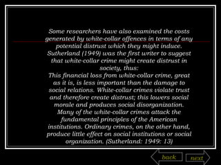 Some researchers have also examined the costs generated by white-collar offences in terms of any potential distrust which they might induce. Sutherland (1949) was the first writer to suggest that white-collar crime might create distrust in society, thus: This financial loss from white-collar crime, great as it is, is less important than the damage to social relations. White-collar crimes violate trust and therefore create distrust; this lowers social morale and produces social disorganization. Many of the white-collar crimes attack the fundamental principles of the American institutions. Ordinary crimes, on the other hand, produce little effect on social institutions or social organization. (Sutherland: 1949: 13) back next 