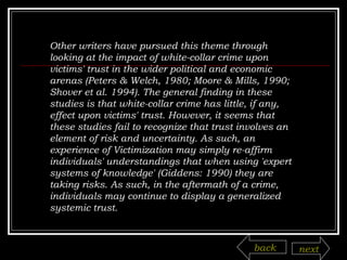 Other writers have pursued this theme through looking at the impact of white-collar crime upon victims' trust in the wider political and economic arenas (Peters & Welch, 1980; Moore & Mills, 1990; Shover et al. 1994). The general finding in these studies is that white-collar crime has little, if any, effect upon victims' trust. However, it seems that these studies fail to recognize that trust involves an element of risk and uncertainty. As such, an experience of Victimization may simply re-affirm individuals' understandings that when using 'expert systems of knowledge' (Giddens: 1990) they are taking risks. As such, in the aftermath of a crime, individuals may continue to display a generalized systemic trust. back next 