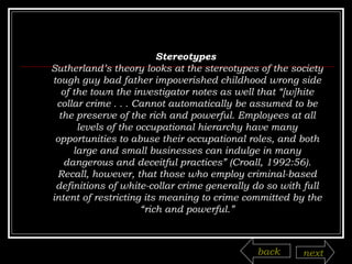 Stereotypes  Sutherland’s theory looks at the stereotypes of the society tough guy bad father impoverished childhood wrong side of the town the investigator notes as well that “[w]hite collar crime . . . Cannot automatically be assumed to be the preserve of the rich and powerful. Employees at all levels of the occupational hierarchy have many opportunities to abuse their occupational roles, and both large and small businesses can indulge in many dangerous and deceitful practices” (Croall, 1992:56). Recall, however, that those who employ criminal-based definitions of white-collar crime generally do so with full intent of restricting its meaning to crime committed by the “rich and powerful.” back next 