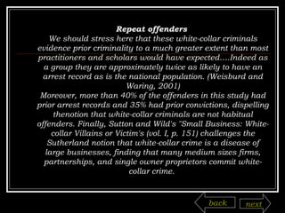 Repeat offenders  We should stress here that these white-collar criminals evidence prior criminality to a much greater extent than most practitioners and scholars would have expected….Indeed as a group they are approximately twice as likely to have an arrest record as is the national population. (Weisburd and Waring, 2001) Moreover, more than 40% of the offenders in this study had prior arrest records and 35% had prior convictions, dispelling thenotion that white-collar criminals are not habitual offenders. Finally, Sutton and Wild's "Small Business: White-collar Villains or Victim's (vol. I, p. 151) challenges the Sutherland notion that white-collar crime is a disease of large businesses, finding that many medium sizes firms, partnerships, and single owner proprietors commit white-collar crime.  back next 