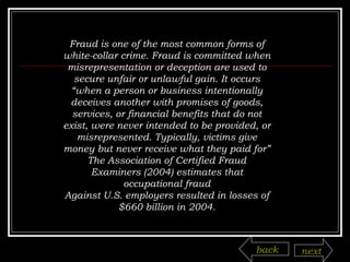 Fraud is one of the most common forms of white-collar crime. Fraud is committed when misrepresentation or deception are used to secure unfair or unlawful gain. It occurs “when a person or business intentionally deceives another with promises of goods, services, or financial benefits that do not exist, were never intended to be provided, or misrepresented. Typically, victims give money but never receive what they paid for” The Association of Certified Fraud Examiners (2004) estimates that occupational fraud Against U.S. employers resulted in losses of $660 billion in 2004. back next 