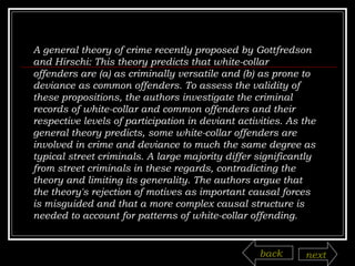 A general theory of crime recently proposed by Gottfredson and Hirschi: This theory predicts that white-collar offenders are (a) as criminally versatile and (b) as prone to deviance as common offenders. To assess the validity of these propositions, the authors investigate the criminal records of white-collar and common offenders and their respective levels of participation in deviant activities. As the general theory predicts, some white-collar offenders are involved in crime and deviance to much the same degree as typical street criminals. A large majority differ significantly from street criminals in these regards, contradicting the theory and limiting its generality. The authors argue that the theory's rejection of motives as important causal forces is misguided and that a more complex causal structure is needed to account for patterns of white-collar offending.  back next 