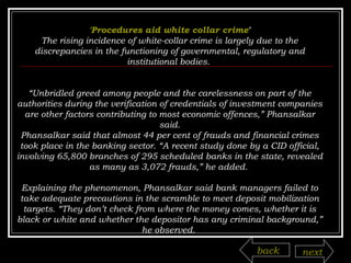 'Procedures aid white collar crime ' The rising incidence of white-collar crime is largely due to the discrepancies in the functioning of governmental, regulatory and institutional bodies.  “ Unbridled greed among people and the carelessness on part of the authorities during the verification of credentials of investment companies are other factors contributing to most economic offences,” Phansalkar said. Phansalkar said that almost 44 per cent of frauds and financial crimes took place in the banking sector. “A recent study done by a CID official, involving 65,800 branches of 295 scheduled banks in the state, revealed as many as 3,072 frauds,” he added.  Explaining the phenomenon, Phansalkar said bank managers failed to take adequate precautions in the scramble to meet deposit mobilization targets. “They don’t check from where the money comes, whether it is black or white and whether the depositor has any criminal background,” he observed.  back next 