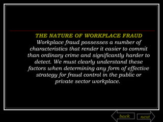 THE NATURE OF WORKPLACE FRAUD Workplace fraud possesses a number of characteristics that render it easier to commit than ordinary crime and significantly harder to detect. We must clearly understand these factors when determining any form of effective strategy for fraud control in the public or private sector workplace.  back next 