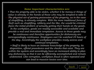 Some important characteristics are: •  That the property able to be stolen, whether it be money or things of value is already in the hands of those who may be tempted to take it. The physical act of gaining possession of the property, as in the case of shoplifting, is already complete. With the more traditional forms of theft such as shoplifting, robbery and the like, the would-be criminal faces the initial problem of actually getting their hands on the goods. In the workplace, goods are readily accessible and available and provide a real and immediate temptation. Access to those goods may be continuous and therefore opportunities for dishonesty are correspondingly continuous. Employees can't be watched 24 hours of the day. Accordingly the workplace provides ready access and continual temptation. •  Staff is likely to have an intimate knowledge of the property, its disposition, official procedures and the checks that exist. They are within the system and accordingly have an increased ability to plan any dishonesty so that it can be efficiently accomplished and remain undetected. Like corruption, workplace fraud is often repeated and can lead to massive losses over time. back next 