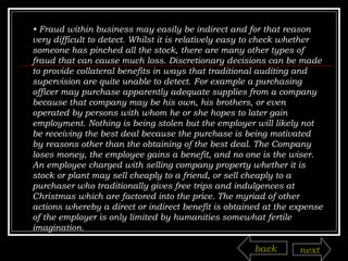•  Fraud within business may easily be indirect and for that reason very difficult to detect. Whilst it is relatively easy to check whether someone has pinched all the stock, there are many other types of fraud that can cause much loss. Discretionary decisions can be made to provide collateral benefits in ways that traditional auditing and supervision are quite unable to detect. For example a purchasing officer may purchase apparently adequate supplies from a company because that company may be his own, his brothers, or even operated by persons with whom he or she hopes to later gain employment. Nothing is being stolen but the employer will likely not be receiving the best deal because the purchase is being motivated by reasons other than the obtaining of the best deal. The Company loses money, the employee gains a benefit, and no one is the wiser. An employee charged with selling company property whether it is stock or plant may sell cheaply to a friend, or sell cheaply to a purchaser who traditionally gives free trips and indulgences at Christmas which are factored into the price. The myriad of other actions whereby a direct or indirect benefit is obtained at the expense of the employer is only limited by humanities somewhat fertile imagination. back next 