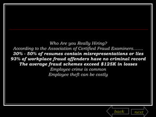 Who Are you Really Hiring? According to the Association of Certified Fraud Examiners……. 30% - 50% of resumes contain misrepresentations or lies 93% of workplace fraud offenders have no criminal record The average fraud schemes exceed $125K in losses Employee crime is common Employee theft can be costly back next 