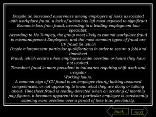 Despite an increased awareness among employers of risks associated with workplace fraud, a lack of action has left most exposed to significant Economic loss from fraud, according to a leading employment law specialist. According to Ms Tumpey, the group most likely to commit workplace fraud is mismanagement Employees, and the most common types of fraud are CV fraud (in which People misrepresent particular qualifications in order to secure a job) and timesheet Fraud, which occurs when employees claim overtime or hours they have not worked. Timesheet fraud is more prevalent in industries requiring shift work and irregular Working hours. A common sign of CV fraud is an employee clearly lacking assumed competencies, or not appearing to know what they are doing or talking about. Timesheet fraud is readily detected when on scrutiny of monthly pay figures, it becomes apparent that a particular employee is consistently claiming more overtime over a period of time than previously. back next 