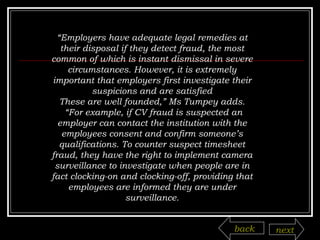 “ Employers have adequate legal remedies at their disposal if they detect fraud, the most common of which is instant dismissal in severe circumstances. However, it is extremely important that employers first investigate their suspicions and are satisfied These are well founded,” Ms Tumpey adds. “ For example, if CV fraud is suspected an employer can contact the institution with the employees consent and confirm someone’s qualifications. To counter suspect timesheet fraud, they have the right to implement camera surveillance to investigate when people are in fact clocking-on and clocking-off, providing that employees are informed they are under surveillance. back next 