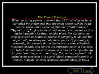 The Fraud Triangle What motivates people to commit fraud? Criminologists have identified three elements that are often present when fraud occurs. These three elements form the “fraud triangle.” “ Opportunity”  refers to the situations and circumstances that make it possible for fraud to take place. For example, an employee with uncontrolled access to company funds has the opportunity to misappropriate those funds. Opportunity is, generally, the element that a business can most effectively influence, impact, and control. An important action a business can take to reduce crime exposure is to assess the opportunity for fraud and respond accordingly. Responding to fraud risk includes development and use of effective internal controls to reduce, mitigate, or even eliminate opportunities for fraud  back next 
