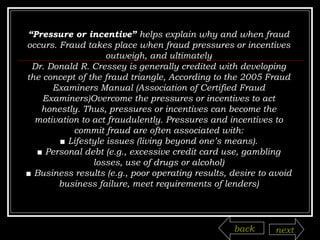 “ Pressure or incentive”  helps explain why and when fraud occurs. Fraud takes place when fraud pressures or incentives outweigh, and ultimately Dr. Donald R. Cressey is generally credited with developing the concept of the fraud triangle, According to the 2005 Fraud Examiners Manual (Association of Certified Fraud Examiners)Overcome the pressures or incentives to act honestly. Thus, pressures or incentives can become the motivation to act fraudulently. Pressures and incentives to commit fraud are often associated with: ■  Lifestyle issues (living beyond one’s means). ■  Personal debt (e.g., excessive credit card use, gambling losses, use of drugs or alcohol) ■  Business results (e.g., poor operating results, desire to avoid business failure, meet requirements of lenders) back next 