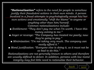 “ Rationalization”  refers to the need for people to somehow justify their fraudulent actions in their own minds. A person involved in a fraud attempts to psychologically accept his/her own actions and emotionally “shift the blame” to anyone or anything other than him/herself. Common rationalizations include: ■  Entitlement: “They don’t pay me what I’m worth. I have this money coming to me.” ■  Anger or revenge: “The Company has treated me poorly; now they’re going to pay.” ■  Minimization: “I’m not taking very much. The company can easily afford it.” ■  Moral justification: “Everyone else is doing it, so it must not be so bad to do this.” Rationalizations are not generally known to others and therefore are usually difficult to detect. In addition, persons with low moral integrity may feel little need to rationalize their behavior. back next 