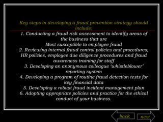 Key steps in developing a fraud prevention strategy should include: 1. Conducting a fraud risk assessment to identify areas of the business that are Most susceptible to employee fraud 2. Reviewing internal fraud control policies and procedures, HR policies, employee due diligence procedures and fraud awareness training for staff 3. Developing an anonymous colleague ‘whistleblower’ reporting system 4. Developing a program of routine fraud detection tests for key financial data 5. Developing a robust fraud incident management plan 6. Adopting appropriate policies and practice for the ethical conduct of your business. back next 