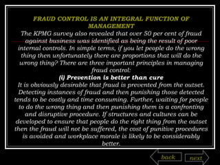 FRAUD CONTROL IS AN INTEGRAL FUNCTION OF MANAGEMENT The KPMG survey also revealed that over 50 per cent of fraud against business was identified as being the result of poor internal controls. In simple terms, if you let people do the wrong thing then unfortunately there are proportions that will do the wrong thing? There are three important principles in managing fraud control: (i) Prevention is better than cure It is obviously desirable that fraud is prevented from the outset. Detecting instances of fraud and then punishing those detected tends to be costly and time consuming. Further, waiting for people to do the wrong thing and then punishing them is a confronting and disruptive procedure. If structures and cultures can be developed to ensure that people do the right thing from the outset then the fraud will not be suffered, the cost of punitive procedures is avoided and workplace morale is likely to be considerably better. back next 